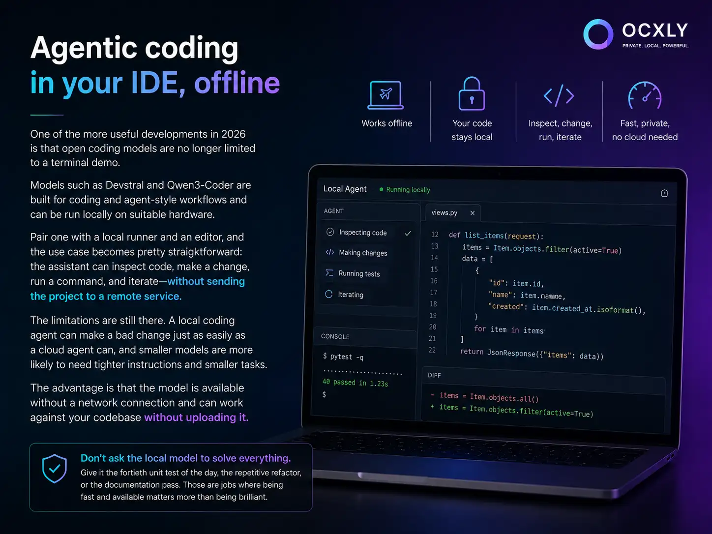Agentic coding in your IDE, offline: models like Devstral and Qwen3-Coder pair with a local runner and editor to inspect code, make a change, run tests, and iterate — working offline, with your code staying local and no cloud needed.